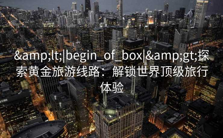 &lt;|begin_of_box|&gt;探索黄金旅游线路：解锁世界顶级旅行体验
