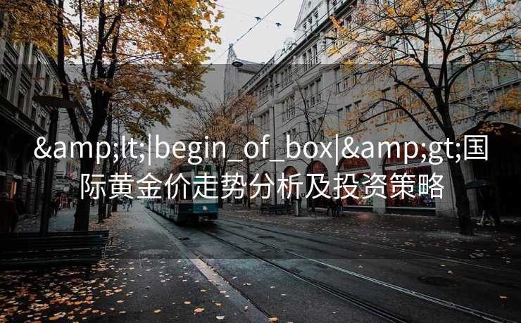 &lt;|begin_of_box|&gt;国际黄金价走势分析及投资策略