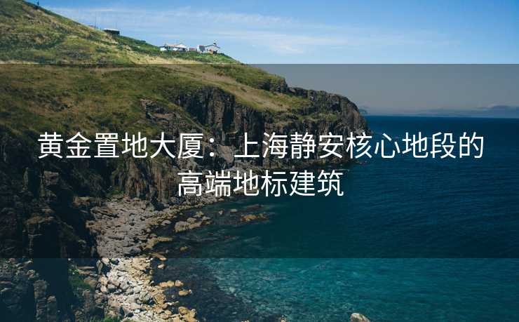 黄金置地大厦：上海静安核心地段的高端地标建筑