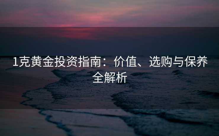 1克黄金投资指南：价值、选购与保养全解析